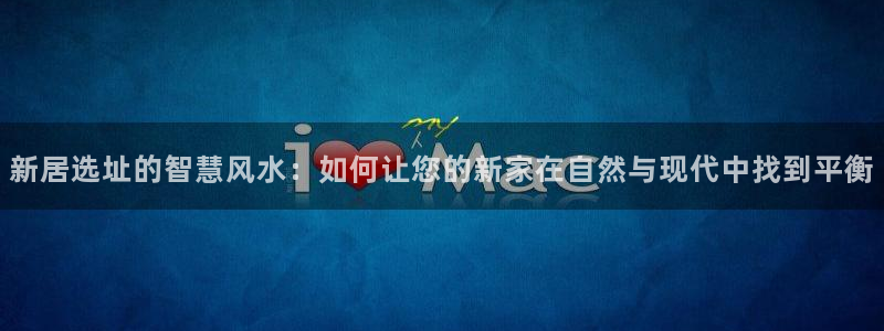 亚洲先锋娱乐招股：新居选址的智慧风水：如何让您的新家在自然与现代中找到平衡