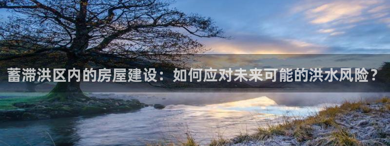 先锋娱乐资讯：蓄滞洪区内的房屋建设：如何应对未来可能的洪水风险？