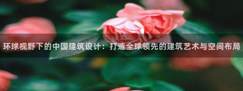 先锋娱乐上分：环球视野下的中国建筑设计：打造全球领先的建筑艺术与空间布局