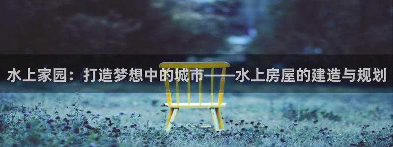 先锋娱乐注册：水上家园：打造梦想中的城市——水上房屋的建造与规划